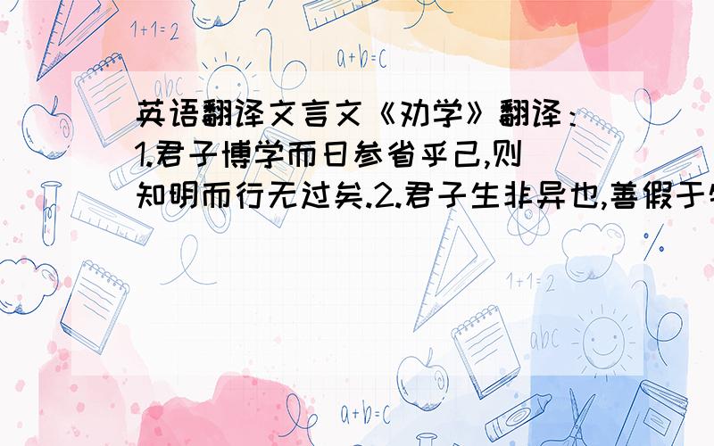 英语翻译文言文《劝学》翻译：1.君子博学而日参省乎己,则知明而行无过矣.2.君子生非异也,善假于物也.3.积善成德,而神明自得,圣心备焉.4.驽马十驾,功在不舍.5.蚓无爪牙之利,筋骨之强.