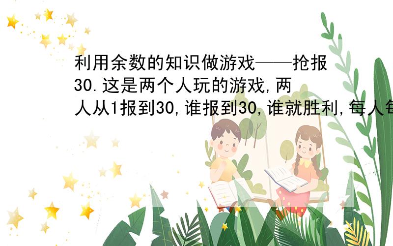 利用余数的知识做游戏——抢报30.这是两个人玩的游戏,两人从1报到30,谁报到30,谁就胜利,每人每次最多报3,至少报1,不能1个数也不报.例如,甲报1,2,乙报3,4,5,甲报6,乙报7,8,甲报9.甲报26,乙报27,28,