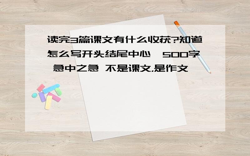 读完3篇课文有什么收获?知道怎么写开头结尾中心,500字 急中之急 不是课文，是作文