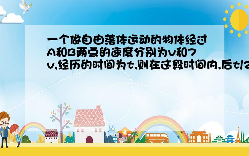 一个做自由落体运动的物体经过A和B两点的速度分别为v和7v,经历的时间为t,则在这段时间内,后t/2的时间段内都过得距离是多少求讲解和我的答案一样了 但是就是因为和我的答案一样的为什么