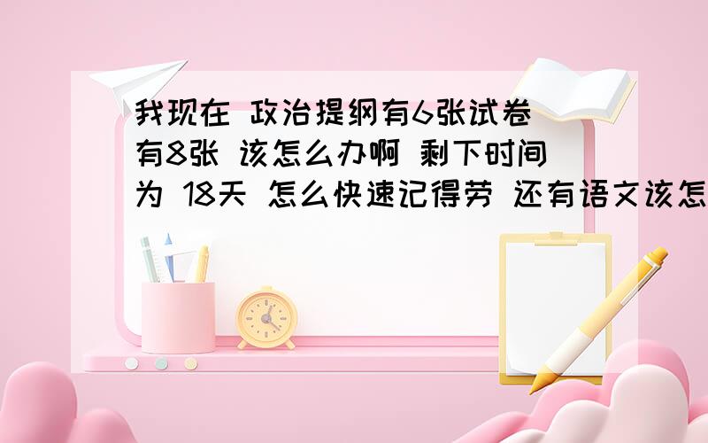 我现在 政治提纲有6张试卷 有8张 该怎么办啊 剩下时间为 18天 怎么快速记得劳 还有语文该怎么办才能提高成绩 晕死了