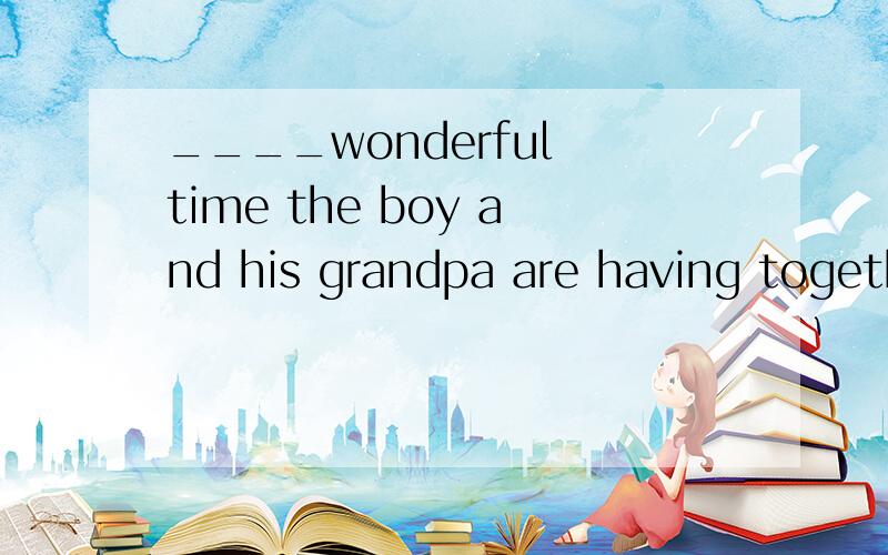 ____wonderful time the boy and his grandpa are having together!A.How a B.What C.What a D.HowHow do you like the pair of shoes?I don't like the colour.I'd like tpo try on____on that shelf .A.one B.the ones C.that D.ones