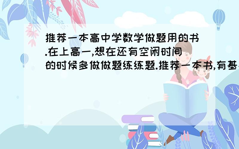 推荐一本高中学数学做题用的书.在上高一,想在还有空闲时间的时候多做做题练练题.推荐一本书,有基础概念的讲解,基础题少中难档题多,且题型经典不重复有趣.可以是竞赛的书目.我的目的