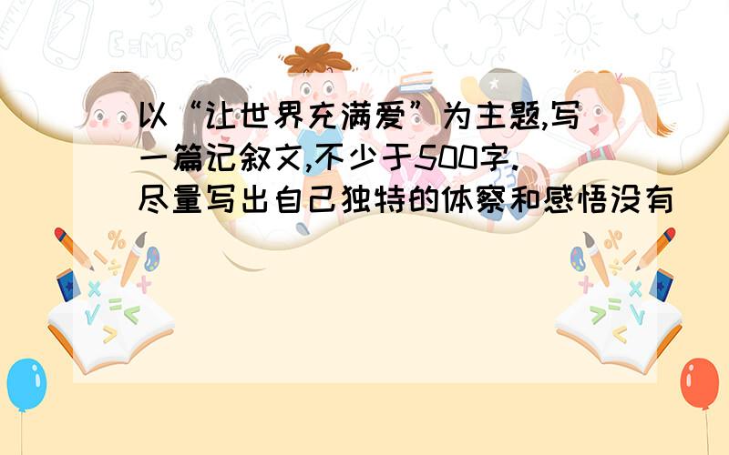 以“让世界充满爱”为主题,写一篇记叙文,不少于500字.尽量写出自己独特的体察和感悟没有