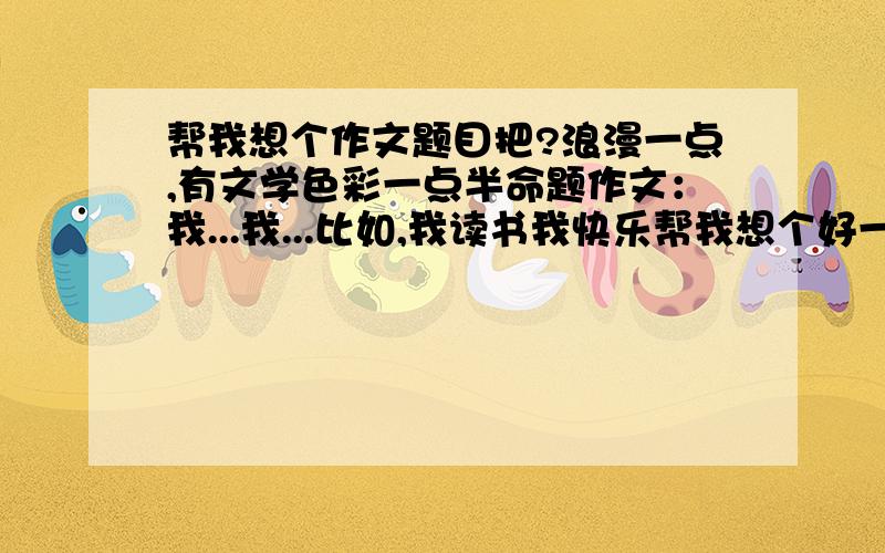 帮我想个作文题目把?浪漫一点,有文学色彩一点半命题作文：我...我...比如,我读书我快乐帮我想个好一点的作文题目把