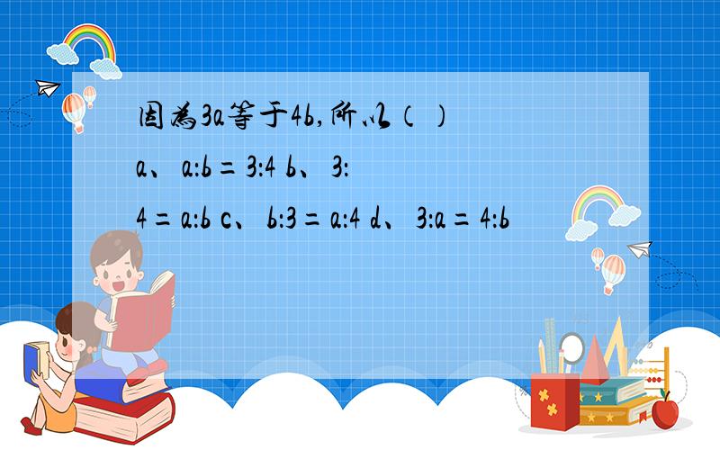 因为3a等于4b,所以（） a、a：b=3：4 b、3：4=a：b c、b：3=a：4 d、3：a=4：b