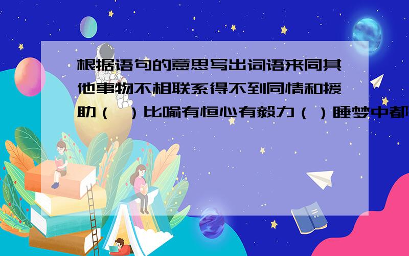 根据语句的意思写出词语来同其他事物不相联系得不到同情和援助（ ）比喻有恒心有毅力（）睡梦中都想着寻找形容迫切希望着（）