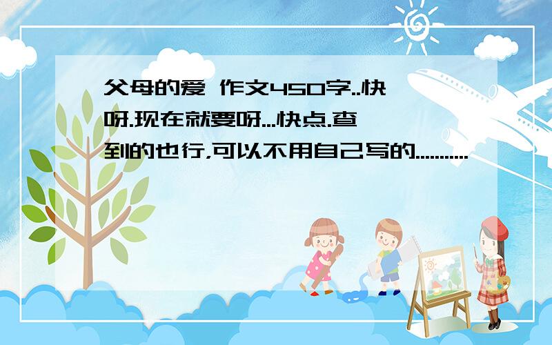 父母的爱 作文450字..快呀.现在就要呀...快点.查到的也行，可以不用自己写的...........