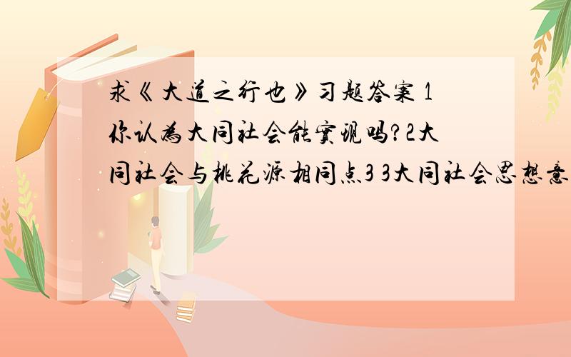 求《大道之行也》习题答案 1你认为大同社会能实现吗?2大同社会与桃花源相同点3 3大同社会思想意义4货恶其弃于地也,不必藏于已；力恶其不出于身也,不必为己.反映了当时怎样的思想观念5