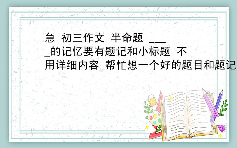 急 初三作文 半命题 ____的记忆要有题记和小标题 不用详细内容 帮忙想一个好的题目和题记就好  谢谢