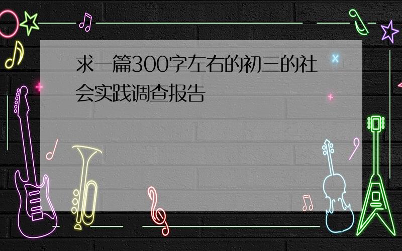 求一篇300字左右的初三的社会实践调查报告