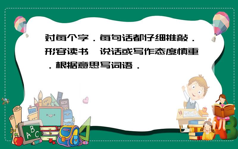 对每个字．每句话都仔细推敲．形容读书,说话或写作态度慎重．根据意思写词语．