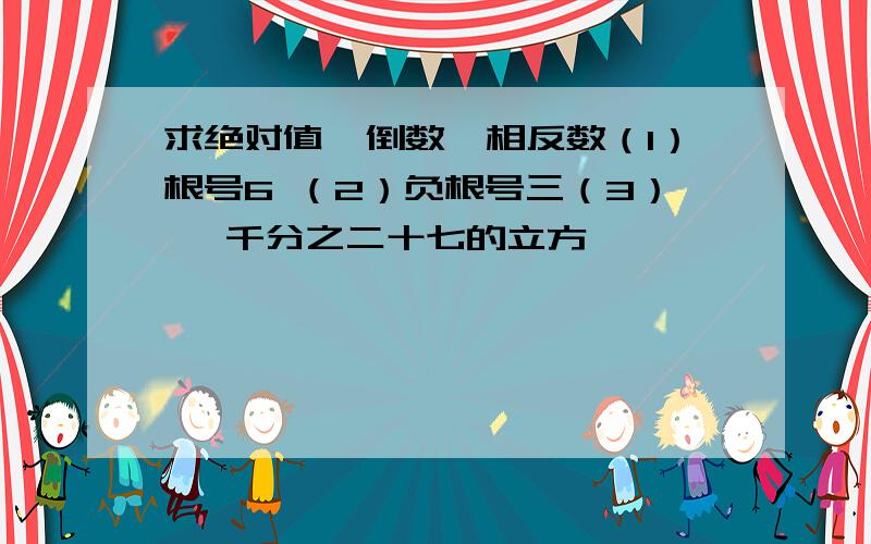 求绝对值,倒数,相反数（1）根号6 （2）负根号三（3） 一千分之二十七的立方