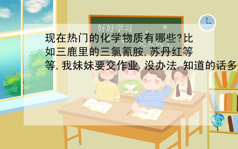 现在热门的化学物质有哪些?比如三鹿里的三氯氰胺,苏丹红等等,我妹妹要交作业.没办法.知道的话多说点哦~