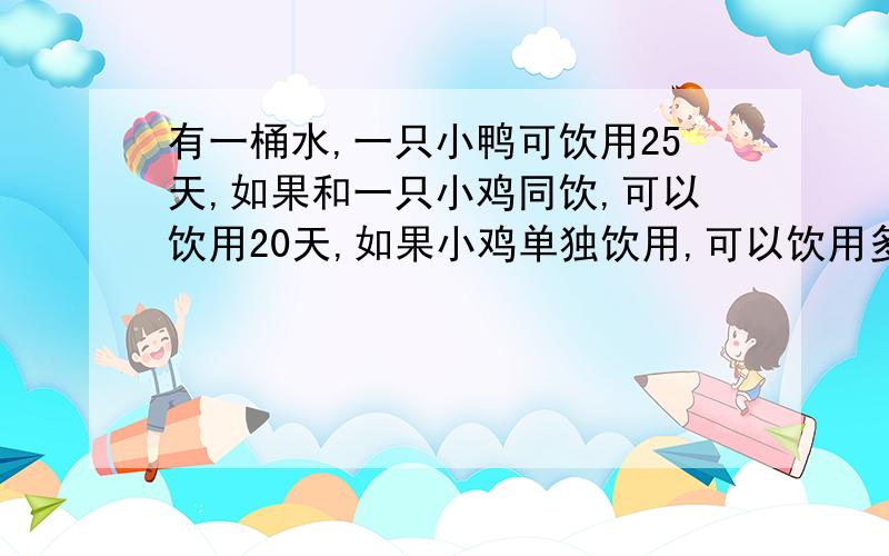 有一桶水,一只小鸭可饮用25天,如果和一只小鸡同饮,可以饮用20天,如果小鸡单独饮用,可以饮用多少天?