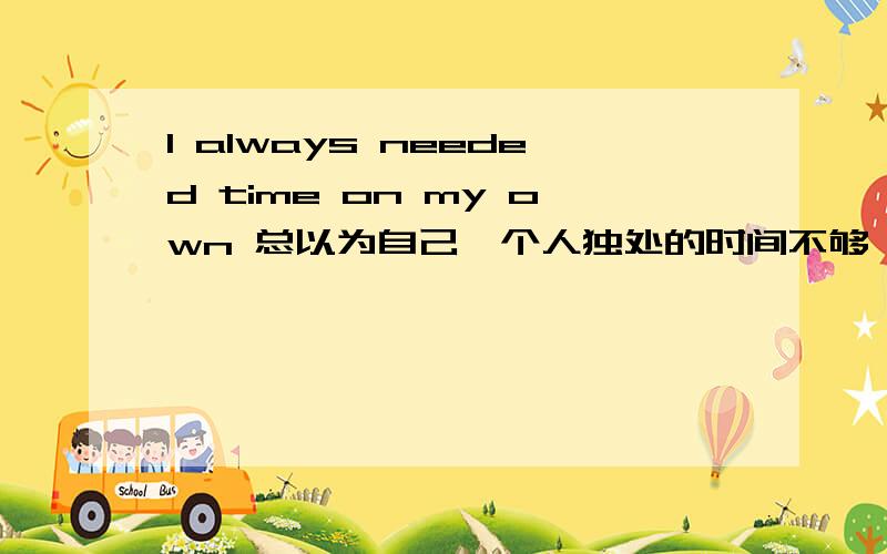 I always needed time on my own 总以为自己一个人独处的时间不够 不是应该解释为我经常需要单独一个人的