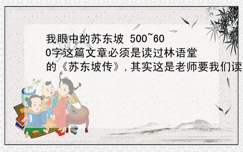 我眼中的苏东坡 500~600字这篇文章必须是读过林语堂的《苏东坡传》,其实这是老师要我们读过《苏东坡传》后再写《我眼中的苏东坡》,字数只要在500~600字内,不要多,也不要少!千万不要深奥!