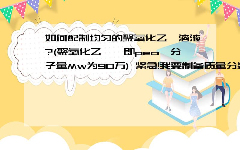 如何配制均匀的聚氧化乙烯溶液?(聚氧化乙烯,即peo,分子量Mw为90万) 紧急!我要制备质量分数为4%-5%的聚氧化乙烯（分子量为90万）溶液,可总是出现胶体样的白色不透明溶液,且放置后有沉淀析