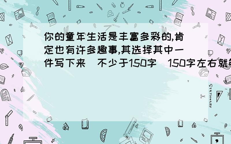 你的童年生活是丰富多彩的,肯定也有许多趣事,其选择其中一件写下来（不少于150字）150字左右就够了 ,、