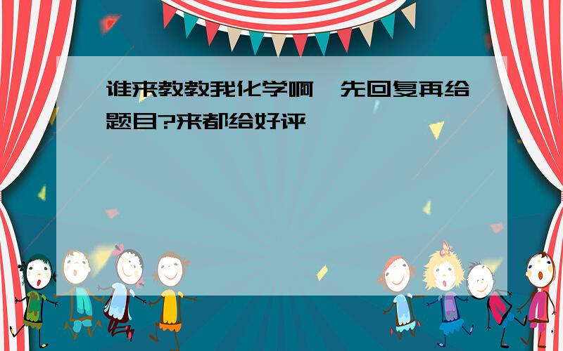 谁来教教我化学啊…先回复再给题目?来都给好评…