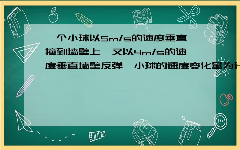 一个小球以5m/s的速度垂直撞到墙壁上,又以4m/s的速度垂直墙壁反弹,小球的速度变化量为什么是9m/s吗?还有一道题目一物体做匀变速直线运动,某一时刻速度大小为4m/s,1s后速度大小变为10m/s,在