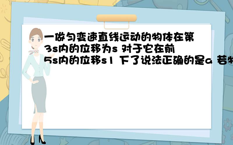 一做匀变速直线运动的物体在第3s内的位移为s 对于它在前5s内的位移s1 下了说法正确的是a 若物体做匀加速运动 则 s1>5sb 若物体做匀加速运动 则 s1