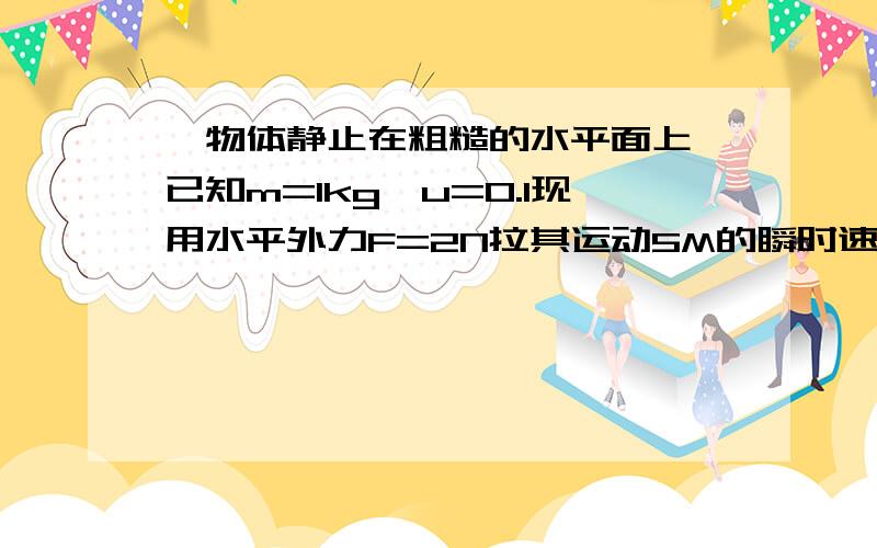 一物体静止在粗糙的水平面上,已知m=1kg,u=0.1现用水平外力F=2N拉其运动5M的瞬时速度 急 要用动能定理求解