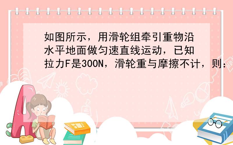 如图所示，用滑轮组牵引重物沿水平地面做匀速直线运动，已知拉力F是300N，滑轮重与摩擦不计，则：（1）重物受到多大的拉力？（2）重物前进1m，绳子移动多少米？（传不了图片，愿意帮