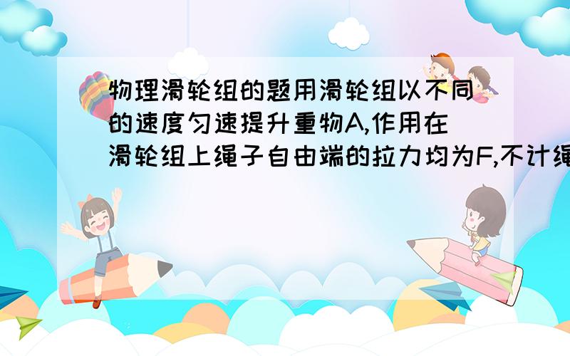 物理滑轮组的题用滑轮组以不同的速度匀速提升重物A,作用在滑轮组上绳子自由端的拉力均为F,不计绳重和摩擦.当拉力F的功率为P1时,重物A以速度v1匀速上升h所用的时间为t1；当拉力F的功率为