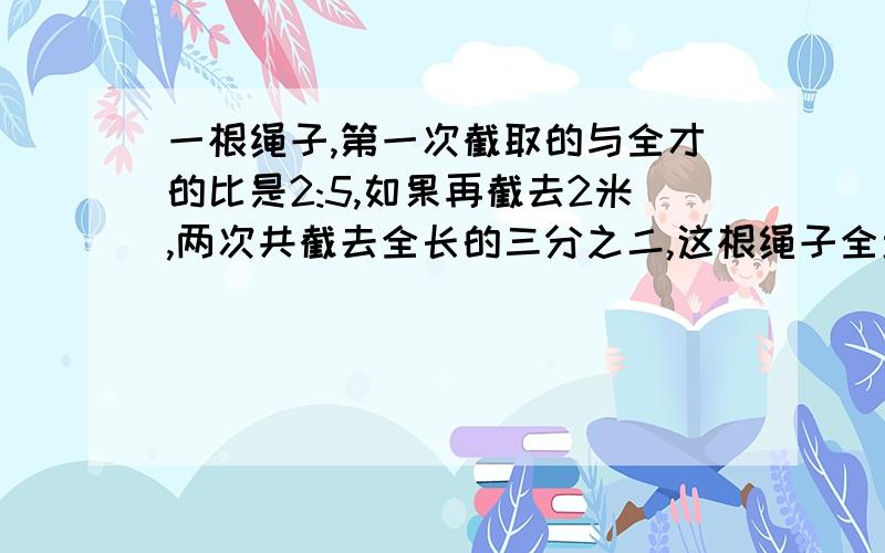 一根绳子,第一次截取的与全才的比是2:5,如果再截去2米,两次共截去全长的三分之二,这根绳子全场多少米?全长