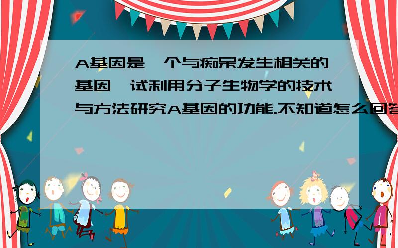 A基因是一个与痴呆发生相关的基因,试利用分子生物学的技术与方法研究A基因的功能.不知道怎么回答,希望懂的朋友帮帮忙~