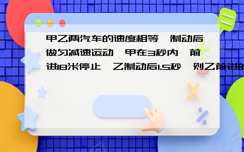 甲乙两汽车的速度相等,制动后做匀减速运动,甲在3秒内,前进18米停止,乙制动后1.5秒,则乙前进的距离为?A：9m B:18m C:36mD:72m