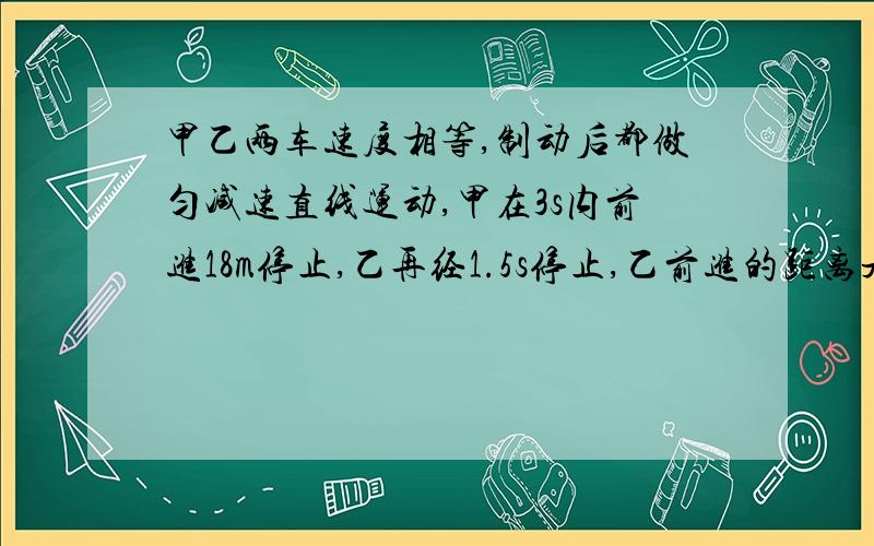 甲乙两车速度相等,制动后都做匀减速直线运动,甲在3s内前进18m停止,乙再经1.5s停止,乙前进的距离是多少