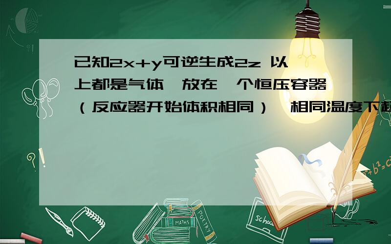 已知2x+y可逆生成2z 以上都是气体,放在一个恒压容器（反应器开始体积相同）,相同温度下起始加入2molx 和1moly 达到平衡后,y的转化率为啥变大,一开始放入恒容的容器加入2molx和1moly 后再变成