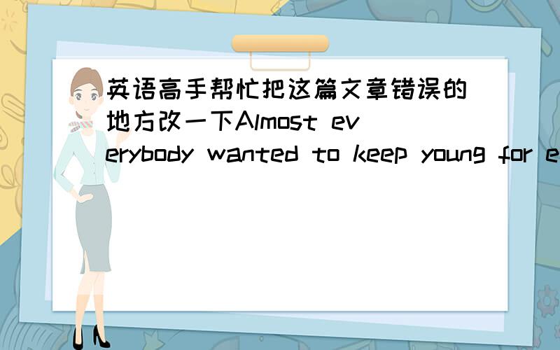 英语高手帮忙把这篇文章错误的地方改一下Almost everybody wanted to keep young for ever.What can we do?Let me give you some advice on them .A human body is like the machine.Everybody only has one machine,so never make your machine ove