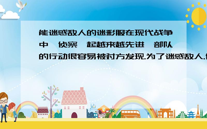 能迷惑敌人的迷彩服在现代战争中,侦察一起越来越先进,部队的行动很容易被对方发现.为了迷惑敌人.保护自己,人们用一种特殊的颜料把军服染成黄一块.绿一块的,制成了迷彩服.迷彩服上五