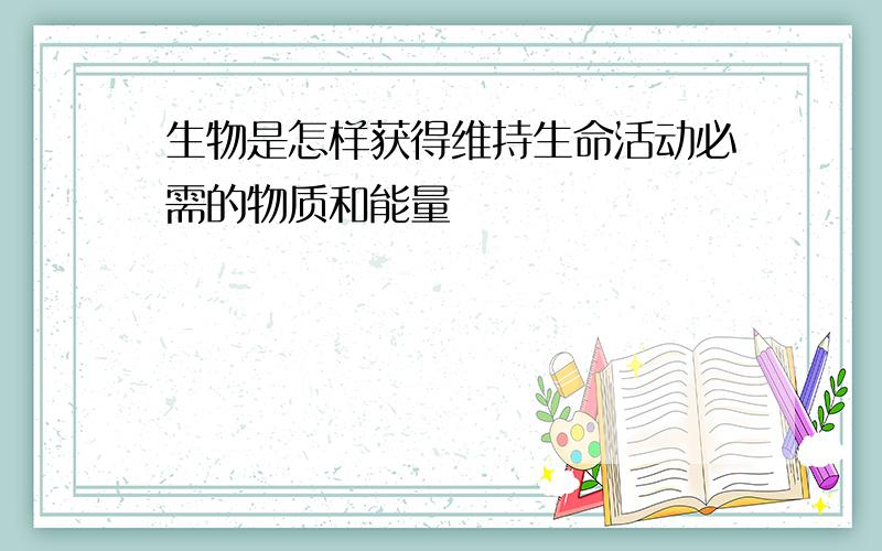 生物是怎样获得维持生命活动必需的物质和能量