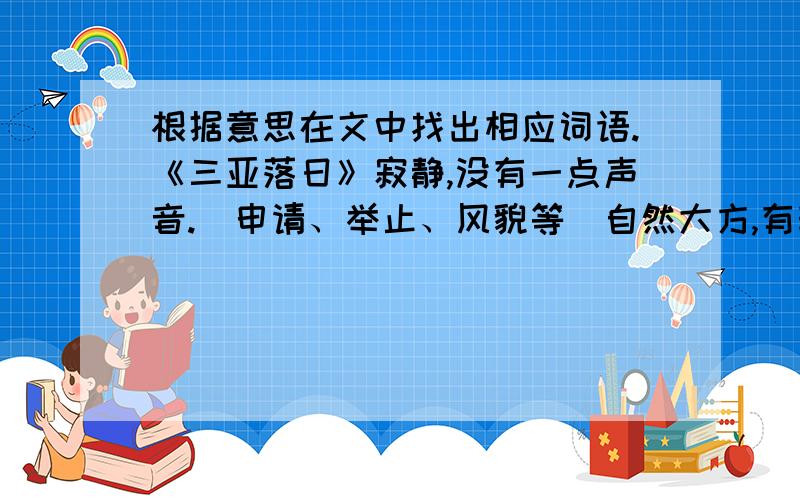 根据意思在文中找出相应词语.《三亚落日》寂静,没有一点声音.（申请、举止、风貌等）自然大方,有韵味,不拘束.三亚落日在百度搜吧