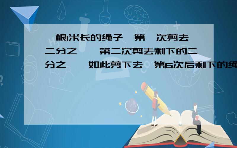 一根1米长的绳子,第一次剪去二分之一,第二次剪去剩下的二分之一,如此剪下去,第6次后剩下的绳子有多长