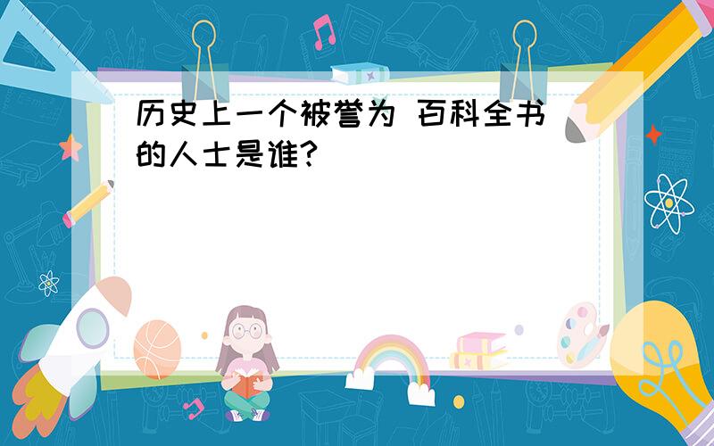 历史上一个被誉为 百科全书 的人士是谁?