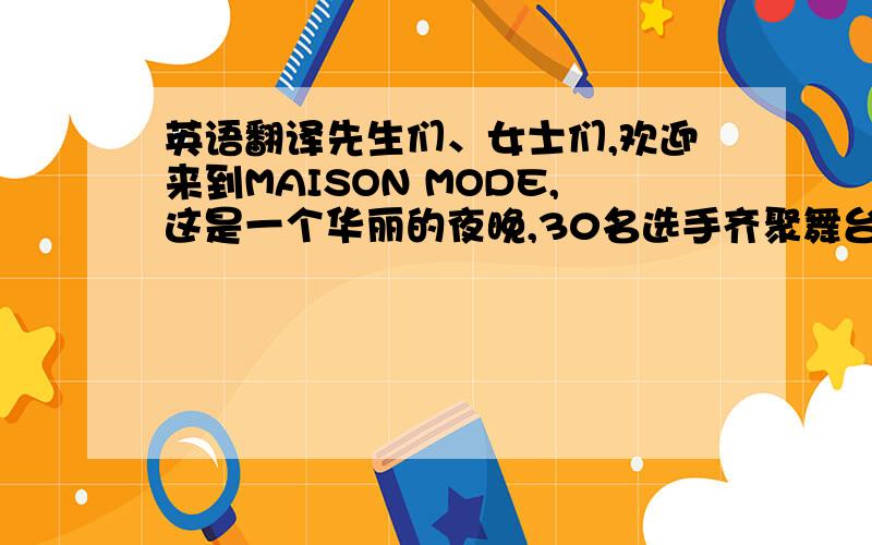 英语翻译先生们、女士们,欢迎来到MAISON MODE,这是一个华丽的夜晚,30名选手齐聚舞台之上,这是一个盛大的晚会,因为有你的到来,接下来,让我们一同感受美女们的精彩show吧因为是大赛现场用的