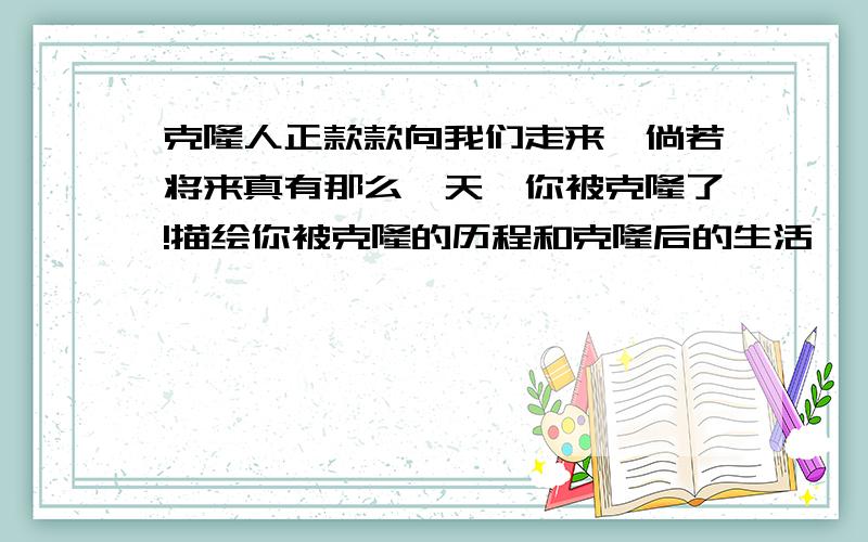 克隆人正款款向我们走来,倘若将来真有那么一天,你被克隆了!描绘你被克隆的历程和克隆后的生活,（600字