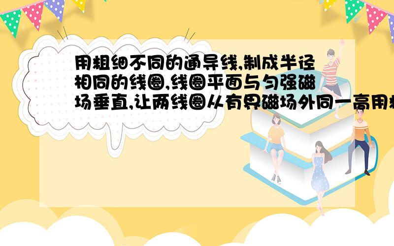 用粗细不同的通导线,制成半径相同的线圈,线圈平面与匀强磁场垂直,让两线圈从有界磁场外同一高用粗细不同的通导线,制成半径相同的线圈,线圈平面与匀强磁场垂直,让两线圈从有界磁场外