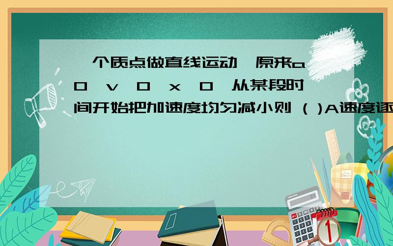 一个质点做直线运动,原来a>0,v>0,x>0,从某段时间开始把加速度均匀减小则 ( )A速度逐渐增大直到加速度等于零B速度逐渐减小直到加速度等于零C位移逐渐增大直到加速度等于零D 位移逐渐增大增