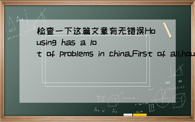 检查一下这篇文章有无错误Housing has a lot of problems in china.First of all,housing prices are too high that few people can afford.For instance,a young man work at 20 years old,and this man get four thousand yuan a month.After 20 years he