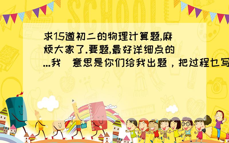 求15道初二的物理计算题,麻烦大家了.要题,最好详细点的...我旳意思是你们给我出题，把过程乜写上...