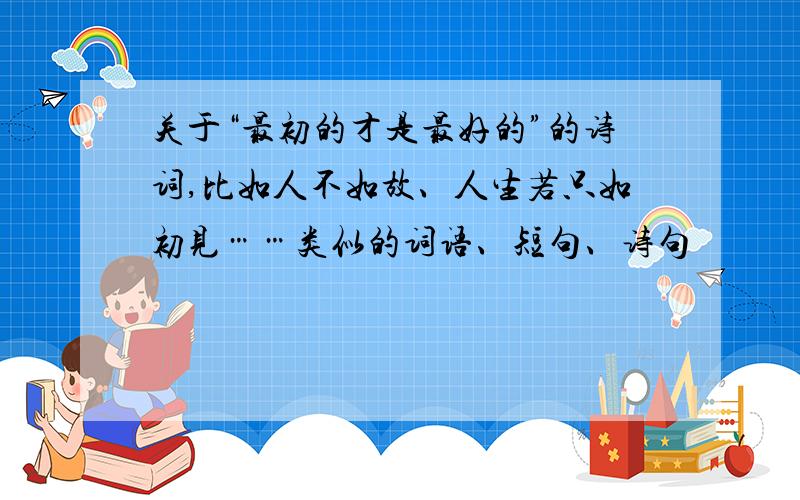 关于“最初的才是最好的”的诗词,比如人不如故、人生若只如初见……类似的词语、短句、诗句