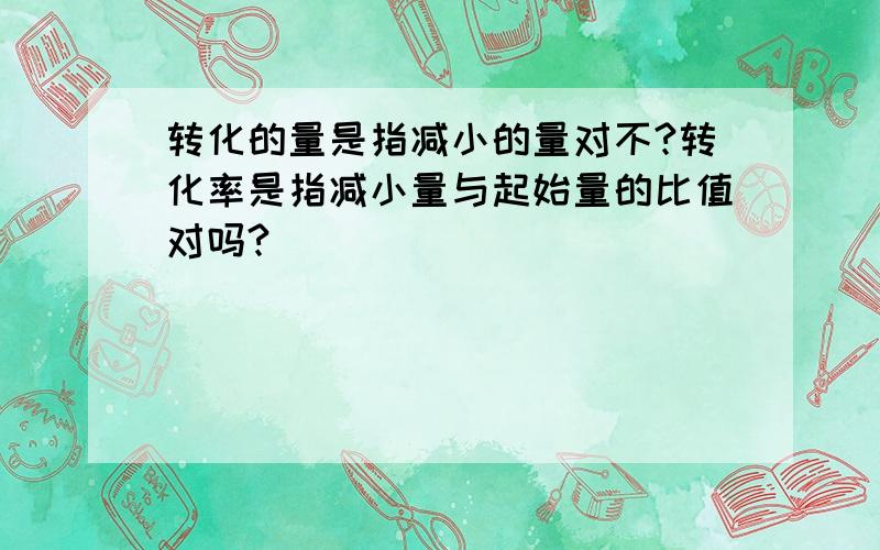 转化的量是指减小的量对不?转化率是指减小量与起始量的比值对吗?