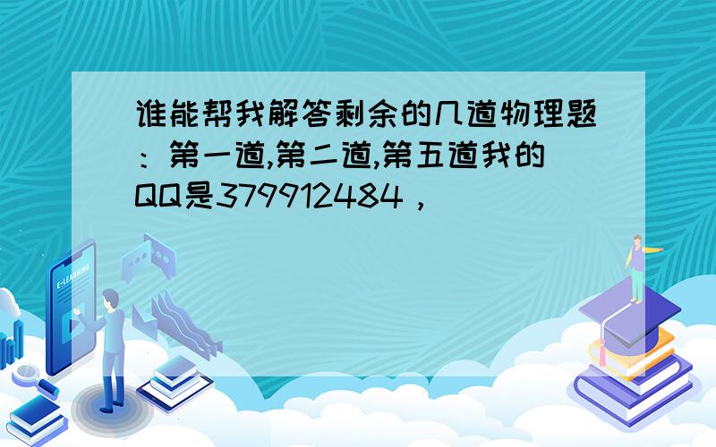 谁能帮我解答剩余的几道物理题：第一道,第二道,第五道我的QQ是379912484，