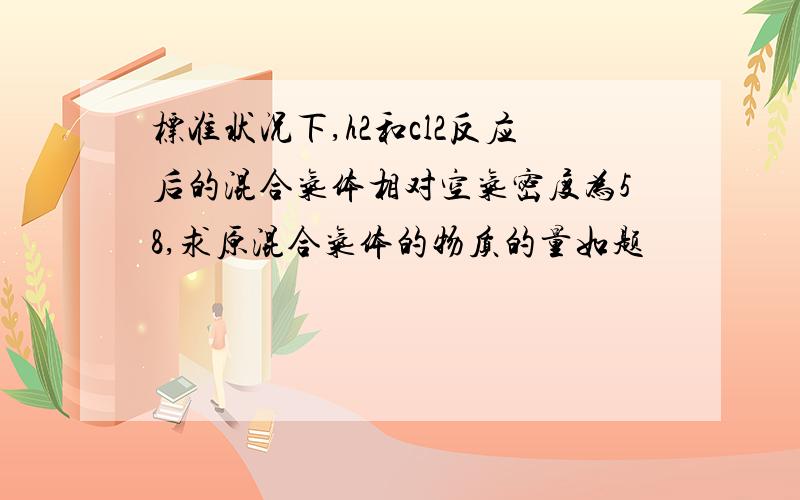 标准状况下,h2和cl2反应后的混合气体相对空气密度为58,求原混合气体的物质的量如题